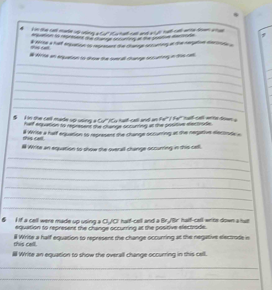 the catl made uo cng a Cu' ( Co na ca and a ye mạt cat ana doan a 
# Write a helf equation to represens the change occurring at the negatue eectrode 
this call. 
_ 
# Wte i tquation to show the oneral cange ocounting n the oe. 
_ 
_ 
_ 
_ 
_ 
5 I in the cell made up using a Co "/Cu half-call and an Fe!"/ Fe" half-call-wite down a 
half equation to represens the change occurting as the pootive electrode. 
# Write a half equation to represent the change occuring at the negative electode n 
the call . 
illl Write an equation to show the overall change occurrting in this cell. 
_ 
_ 
_ 
_ 
_ 
_ 
6 i If a cell were made up using a Cl/Cr half-cell and a Br./Br half-cell write down a hali 
equation to represent the change occurring at the positive electrode. 
ill Write a half equation to represent the change occurring at the negative electrode in 
this cell. 
Il Write an equation to show the overall change occurring in this cell. 
_ 
_