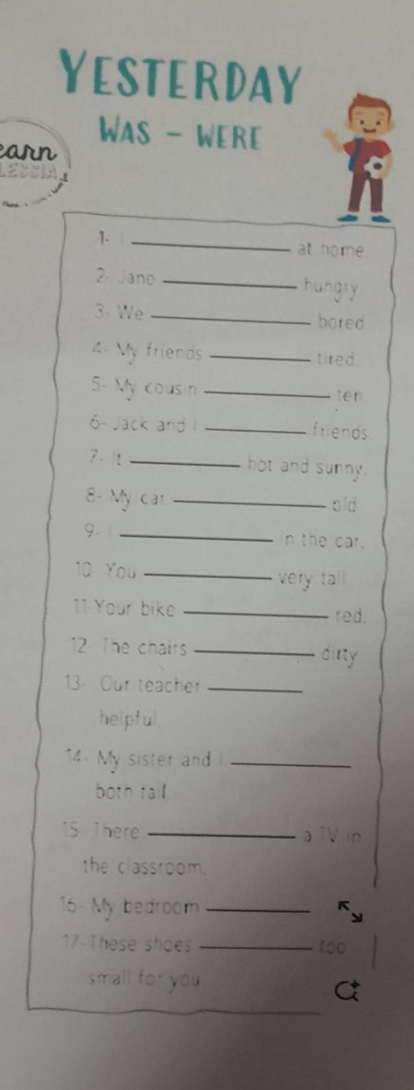 YeStERDAY 
Was - WERe 
earn 
1._ 
at home. 
2 Jane _hungry 
3- We _bored 
4 My friends _tired 
5- My cousin_ 
ten 
6- Jack and I _friends 
7 - t _hot and sunny. 
8- My car _old 
9. 1_ 
in the car. 
10 You_ 
very tall. 
11:Your bike_ 
red. 
12 The chairs _dirty 
13 Our teacher_ 
helpful. 
14- My sister and I_ 
both tall 
15 T here _a TV in 
the classroom. 
16 My bedroom_ 
17-These shoes _to0 
small for you