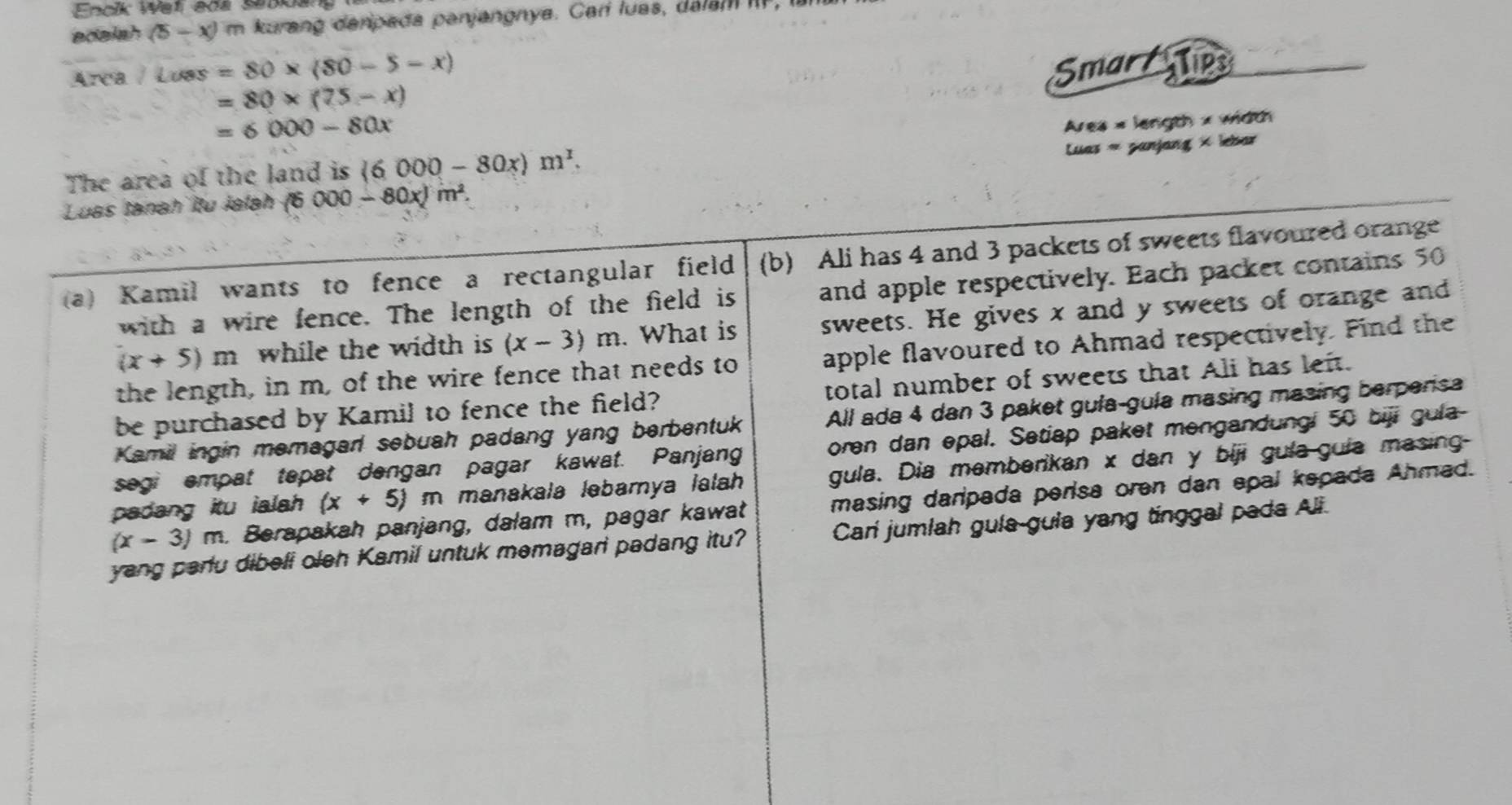 Enolk Wel adl sepoag 
adaish (5-x) im kurang danpada panjangnya. Carí luas, da am 
Área / Luas =80* (80-5-x)
Smar Tps
=80* (75-x)
=6000-80x
Luas « panjang × lebar 
The area of the land is (6 000-80x)m^x. Ares × length × width 
Luas tanah îtu Jalah (6000-80x)m^2. 
(b) Ali has 4 and 3 packets of sweets flavoured orange 
(a) Kamil wants to fence a rectangular field and apple respectively. Each packet contains 50
with a wire fence. The length of the field is
(x+5)m while the width is (x-3)m. What is sweets. He gives x and y sweets of orange and 
the length, in m, of the wire fence that needs to apple flavoured to Ahmad respectively. Find the 
be purchased by Kamil to fence the field? total number of sweets that Ali has left. 
Kamil ingin memagar sebuah padang yang berbentuk All ada 4 dan 3 paket gula-gula masing masing berperisa 
segi empat tepat dengan pagar kawat. Panjang oren dan epal. Setiap paket mengandungi 50 biji gula- 
padang itu ialah (x+5)m n manakala ləbarya lalah gula. Dia memberikan x dan y biji gula-guia masing-
(x-3)m. Berapakah panjang, dalam m, pagar kawat masing daripada perisa oren dan apal kepada Ahmad. 
yang parlu dibeli oleh Kamil untuk memagari padang itu? Carí jumlah guía-guia yang tinggal pada Ali.
