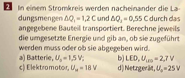 In einem Stromkreis werden nacheinander die La-
dungsmengen △ Q_1=1,2C und △ Q_2=0,55C durch das
angegebene Bauteil transportiert. Berechne jeweils
die umgesetzte Energie und gib an, ob sie zugeführt
werden muss oder ob sie abgegeben wird.
a) Batterie, U_o=1,5V; b)LED, U_LED=2,7V
c) Elektromotor, U_M=18V d) Netzgerät, U_0=25V