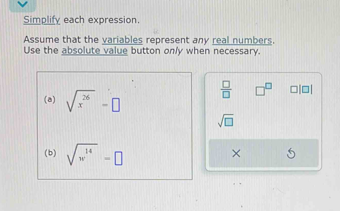 Simplify each expression. 
Assume that the variables represent any real numbers. 
Use the absolute value button only when necessary. 
(a) sqrt(x^(26))=□
 □ /□   □^(□) □ |□ |
sqrt(□ )
(b) sqrt(w^(14))=□
×