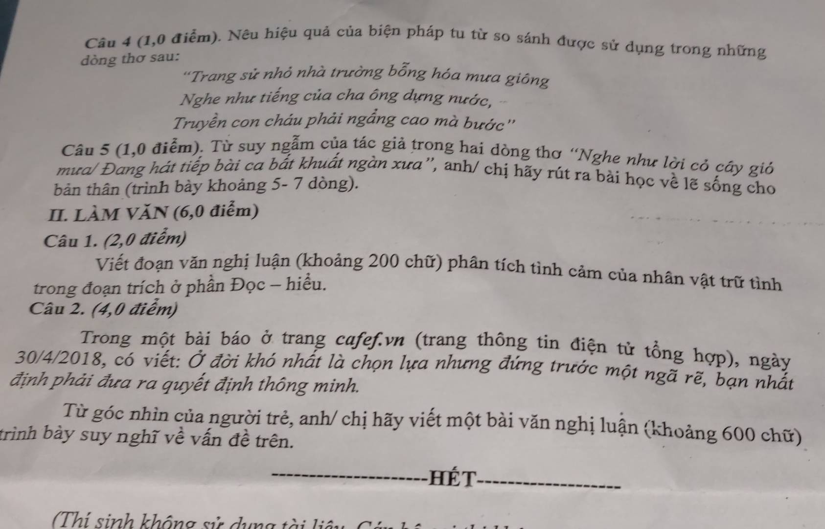 (1,0 điểm). Nêu hiệu quả của biện pháp tu từ so sánh được sử dụng trong những 
dòng thơ sau: 
'Trang sử nhỏ nhà trường bỗng hóa mưa giông 
Nghe như tiếng của cha ông dựng nước, 
Truyền con cháu phải ngầng cao mà bước'' 
Câu 5 (1,0 điểm). Từ suy ngẫm của tác giả trong hai dòng thơ “Nghe như lời cỏ cây gió 
mưa/ Đang hát tiếp bài ca bắt khuất ngàn xưa'', anh/ chị hãy rút ra bài học về lẽ sống cho 
bản thân (trình bày khoảng 5- 7 dòng). 
II. LÀM VĂN (6,0 điểm) 
Câu 1. (2,0 điểm) 
Viết đoạn văn nghị luận (khoảng 200 chữ) phân tích tình cảm của nhân vật trữ tình 
trong đoạn trích ở phần Đọc - hiểu. 
Câu 2. (4,0 điểm) 
Trong một bài báo ở trang cafef.vn (trang thông tin điện tử tổng hợp), ngày 
30/4/2018, có viết: Ở đời khó nhất là chọn lựa nhưng đứng trước một ngã rẽ, bạn nhất 
định phải đưa ra quyết định thông minh. 
Từ góc nhìn của người trẻ, anh/ chị hãy viết một bài văn nghị luận (khoảng 600 chữ) 
trình bày suy nghĩ về vấn đề trên. 
_Hé T_ 
(Thí sinh không sử dung tài