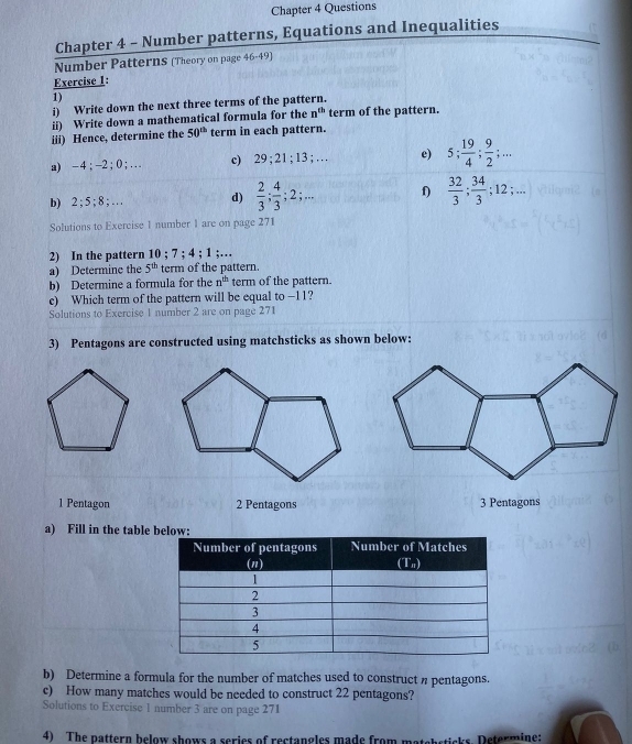 Chapter 4 Questions 
Chapter 4 - Number patterns, Equations and Inequalities 
Number Patterns (Theory on page 46-49) 
Exercise 1: 
1) 
i) Write down the next three terms of the pattern. 
ii) Write down a mathematical formula for the n^(th) term of the pattern. 
iii) Hence, determine the 50^(th) term in each pattern. 
a) -4; -2 · 0; … c 29; 21; 13;... e) 5;  19/4 ;  9/2 ;... 
b) 2; 5; 8;... d)  2/3 ;  4/3 ; 2;... f)  32/3 ;  34/3 ; 12;... 
Solutions to Exercise 1 number 1 are on page 271 
2) In the pattern 10; 7; 4; 1;… 
a) Determine the 5^(th) term of the pattern. 
b) Determine a formula for the n^(th) term of the pattern. 
c) Which term of the pattern will be equal to -11? 
Solutions to Exercise 1 number 2 are on page 271 
3) Pentagons are constructed using matchsticks as shown below: 
1 Pentagon 2 Pentagons 3 Pentagons 
a) Fill in the table 
b) Determine a formula for the number of matches used to construct n pentagons. 
c) How many matches would be needed to construct 22 pentagons? 
Solutions to Exercise 1 number 3 are on page 271
4) The pattern below shows a series of rectangles made from matshstisks. Determine: