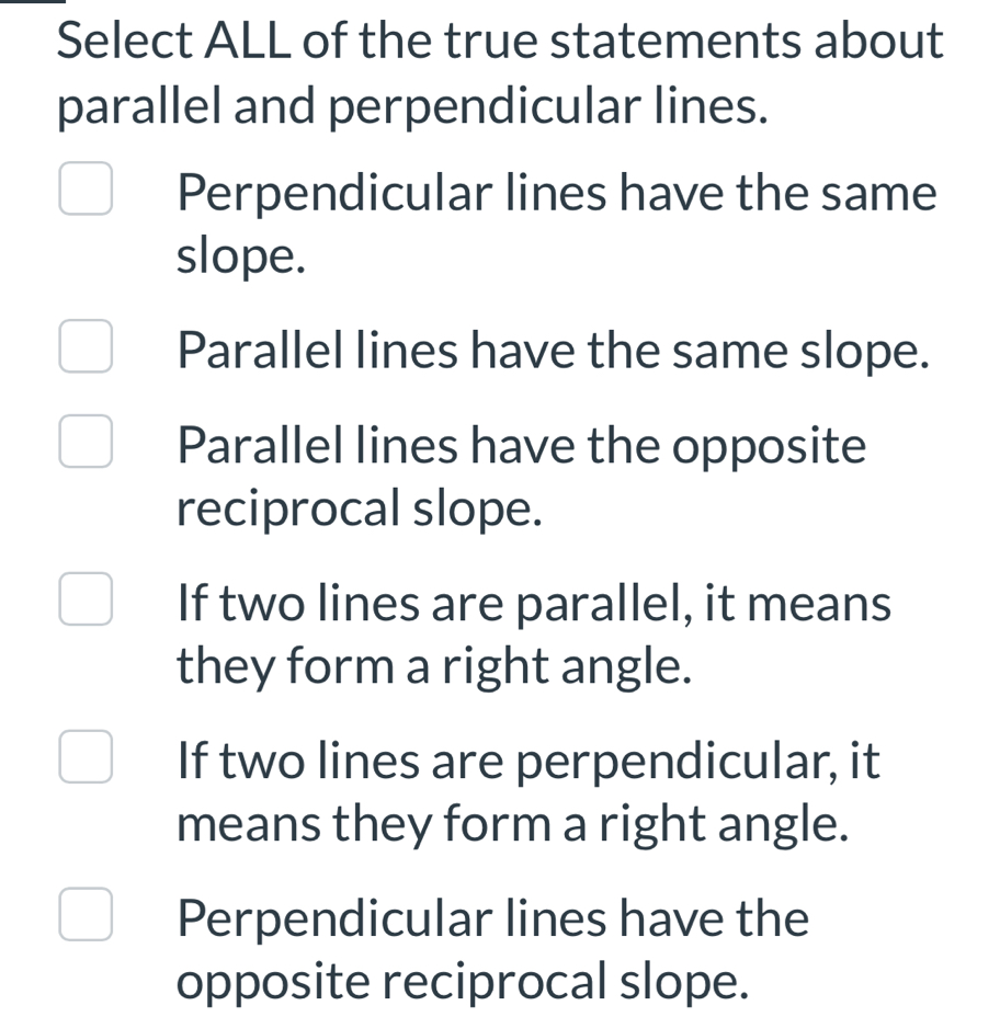 Select ALL of the true statements about
parallel and perpendicular lines.
Perpendicular lines have the same
slope.
Parallel lines have the same slope.
Parallel lines have the opposite
reciprocal slope.
If two lines are parallel, it means
they form a right angle.
If two lines are perpendicular, it
means they form a right angle.
Perpendicular lines have the
opposite reciprocal slope.