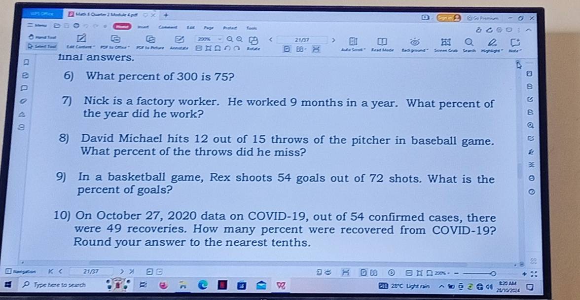 Math 5 Quarter 2 Modure 4 pitf a hmin - 0 × 
Cumment Eat Papr Prstert ⑤ 。: 
Hung loot < 21/37 > C 
Seled Taul Read Mode 
final answers. 
6) What percent of 300 is 75? 
7) Nick is a factory worker. He worked 9 months in a year. What percent of 
the year did he work? 
8) David Michael hits 12 out of 15 throws of the pitcher in baseball game. 
What percent of the throws did he miss? 
9) In a basketball game, Rex shoots 54 goals out of 72 shots. What is the 
percent of goals? 
10) On October 27, 2020 data on COVID- 19, out of 54 confirmed cases, there 
were 49 recoveries. How many percent were recovered from COVID- 19? 
Round your answer to the nearest tenths. 
Reegation 21/37 % 。 
Type here to search 
822 AM 
2 2