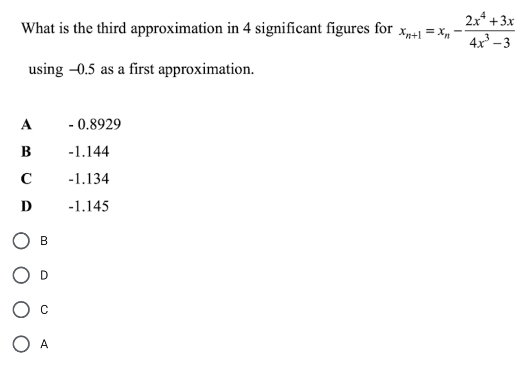 What is the third approximation in 4 significant figures for x_n+1=x_n- (2x^4+3x)/4x^3-3 
using -0.5 as a first approximation.
A - 0.8929
B -1.144
C -1.134
D -1.145
B
D
C
A