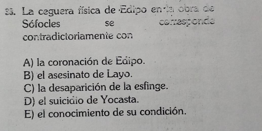 La ceguera física de Edipo en la obra de
Sófocles se corresponde
contradictoriamente con
A) la coronación de Edipo.
B) el asesinato de Layo.
C) la desaparición de la esfinge.
D) el suicidio de Yocasta.
E) el conocimiento de su condición.