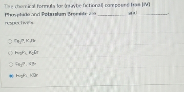 The chemical formula for (maybe fictional) compound Iron (IV)
Phosphide and Potassium Bromide are _and_
respectively.
Fe_2P, K_2Br
Fe_3P_4K_2Br
Fe_2P.KBr
Fe_3P_4.KBr