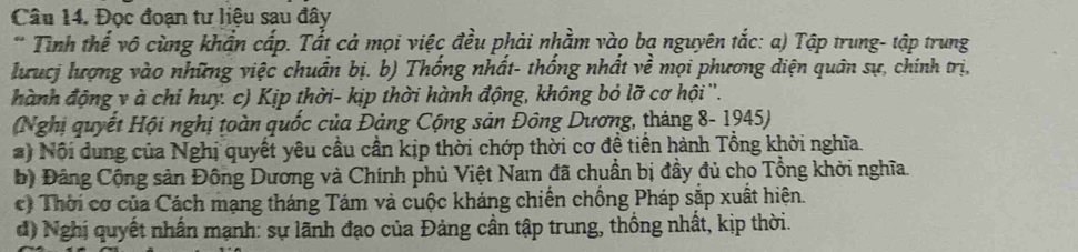 Đọc đoạn tư liệu sau đây 
* Tình thể vô cùng khẩn cấp. Tắt cả mọi việc đều phải nhằm vào ba nguyên tắc: a) Tập trung- tập trung 
lưucj lượng vào những việc chuẩn bị. b) Thống nhất- thống nhất về mọi phương diện quân sự, chính trị, 
hành động y à chỉ huy. c) Kịp thời- kịp thời hành động, không bỏ lỡ cơ hội ''. 
(Nghị quyết Hội nghị toàn quốc của Đảng Cộng sản Đông Dương, tháng 8- 1945) 
# ) Nội đung của Nghị quyết yêu cầu cần kịp thời chớp thời cơ đề tiến hành Tổng khời nghĩa. 
bộ Đảng Cộng sản Đông Dương và Chính phủ Việt Nam đã chuẩn bị đầy đủ cho Tổng khời nghĩa. 
c) Thời cơ của Cách mạng tháng Tám và cuộc kháng chiến chồng Pháp sắp xuất hiện. 
d) Nghị quyết nhân mạnh: sự lãnh đạo của Đảng cần tập trung, thống nhất, kịp thời.