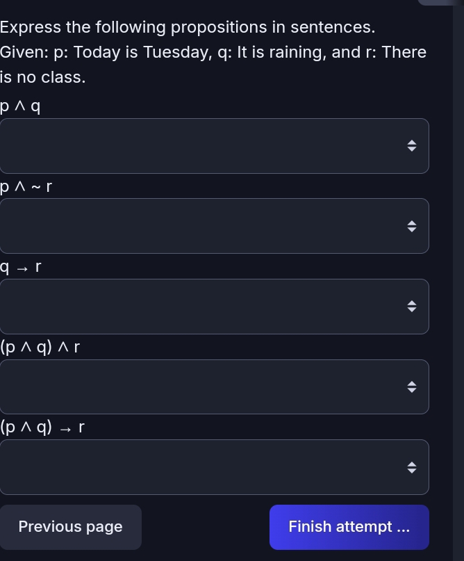 Express the following propositions in sentences. 
Given: p : Today is Tuesday, q : It is raining, and r : There 
is no class.
pwedge q
Asim r
qto r
(pwedge q)wedge r
(pwedge q)to r
Previous page Finish attempt ...