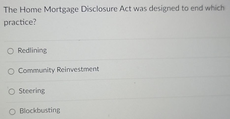 The Home Mortgage Disclosure Act was designed to end which
practice?
Redlining
Community Reinvestment
Steering
Blockbusting