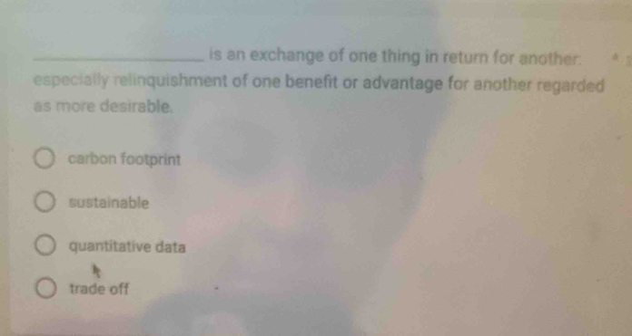 is an exchange of one thing in return for another.
especially relinquishment of one benefit or advantage for another regarded
as more desirable.
carbon footprint
sustainable
quantitative data
trade off