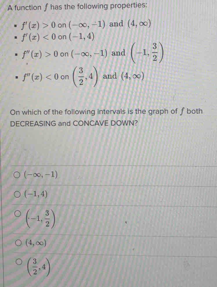 A function f has the following properties:
f'(x)>0 on (-∈fty ,-1) and (4,∈fty )
f'(x)<0</tex> on (-1,4)
f''(x)>0 on (-∈fty ,-1) and (-1, 3/2 )
f''(x)<0</tex> on ( 3/2 ,4) and (4,∈fty )
On which of the following intervals is the graph of fboth
DECREASING and CONCAVE DOWN?
(-∈fty ,-1)
(-1,4)
(-1, 3/2 )
(4,∈fty )
( 3/2 ,4)