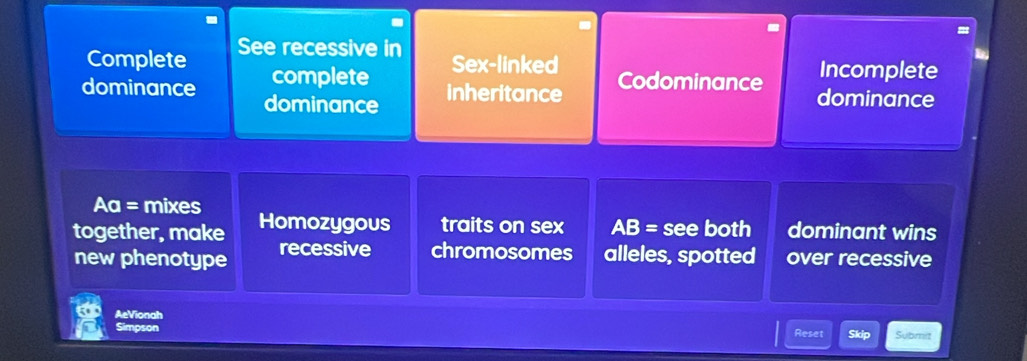 Complete See recessive in 
Sex-linked Codominance 
Incomplete 
complete inheritance 
dominance dominance dominance
Aa= mixes 
together, make Homozygous traits on sex AB= see both dominant wins 
new phenotype recessive chromosomes alleles, spotted over recessive 
AeVionah 
Simpson Reset Skip Submit