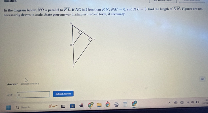 Question
In the diagram below, overline NO is parallel to overline KL. If NO is 2 less than K N , NM=6 , and KL=8 , find the length of overline KN. Figures are not
necessarily drawn to scale. State your answer in simplest radical form, if necessary.
Answer Athenpt 5 ou of 2
K y-| Submit Anower
Q Siearch