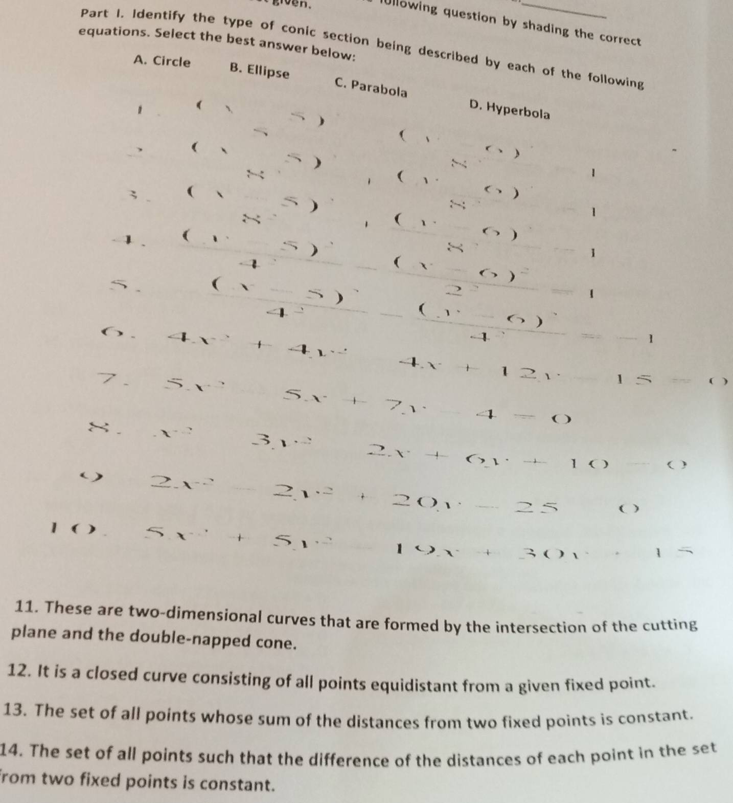 givên,
Ullowing question by shading the correct 
equations. Select the best answer below:
Part I. Identify the type of conic section being described by each of the following
A. Circle B. Ellipse
C. Parabola D. Hyperbola
( 、
(

( 1 -
1
; (
( )
1
( 1.
1
)

1

( X
(
)
. 2
1
(
)
. 1 1
4
-1
1 1
1 5 ( )
a
4=
8 . x^-
31
2x+6y+4 )
( )
( ) 2x^(-2)
2v^2
201
( )
8x^- + 5 =( ,
X
1
11. These are two-dimensional curves that are formed by the intersection of the cutting
plane and the double-napped cone.
12. It is a closed curve consisting of all points equidistant from a given fixed point.
13. The set of all points whose sum of the distances from two fixed points is constant.
14. The set of all points such that the difference of the distances of each point in the set
from two fixed points is constant.