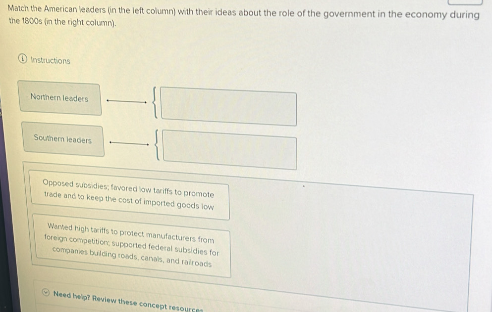 Match the American leaders (in the left column) with their ideas about the role of the government in the economy during
the 1800s (in the right column).
① Instructions
Northern leaders
Southern leaders
Opposed subsidies; favored low tariffs to promote
trade and to keep the cost of imported goods low
Wanted high tariffs to protect manufacturers from
foreign competition; supported federal subsidies for
companies building roads, canals, and railroads
Need help? Review these concept resource