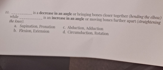 is a decrease in an angle or bringing bones closer together (bending the elbow)
while is an increase in an angle or moving bones further apart (straightening
the knee).
a. Supination, Pronation c. Abduction, Adduction
b. Flexion, Extension d. Circumduction, Rotation