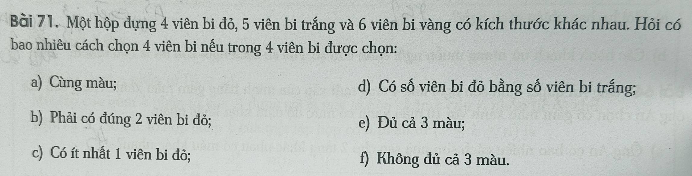 Một hộp đựng 4 viên bi đỏ, 5 viên bi trắng và 6 viên bi vàng có kích thước khác nhau. Hỏi có 
bao nhiêu cách chọn 4 viên bi nếu trong 4 viên bi được chọn: 
a) Cùng màu; d) Có số viên bi đỏ bằng số viên bi trắng; 
b) Phải có đúng 2 viên bi đỏ; e) Đủ cả 3 màu; 
c) Có ít nhất 1 viên bi đỏ; f) Không đủ cả 3 màu.