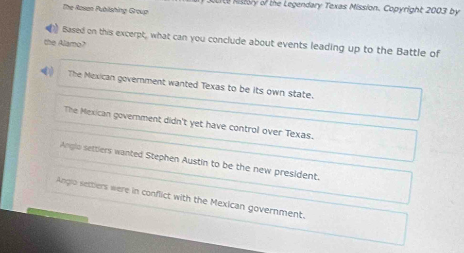 Curte History of the Legendary Texas Mission. Copyright 2003 by
The Rosen Publishing Group
Based on this excerpt, what can you conclude about events leading up to the Battle of
the Alamo?
The Mexican government wanted Texas to be its own state.
The Mexican government didn't yet have control over Texas.
Anglo settlers wanted Stephen Austin to be the new president.
Angio setters were in conflict with the Mexican government.