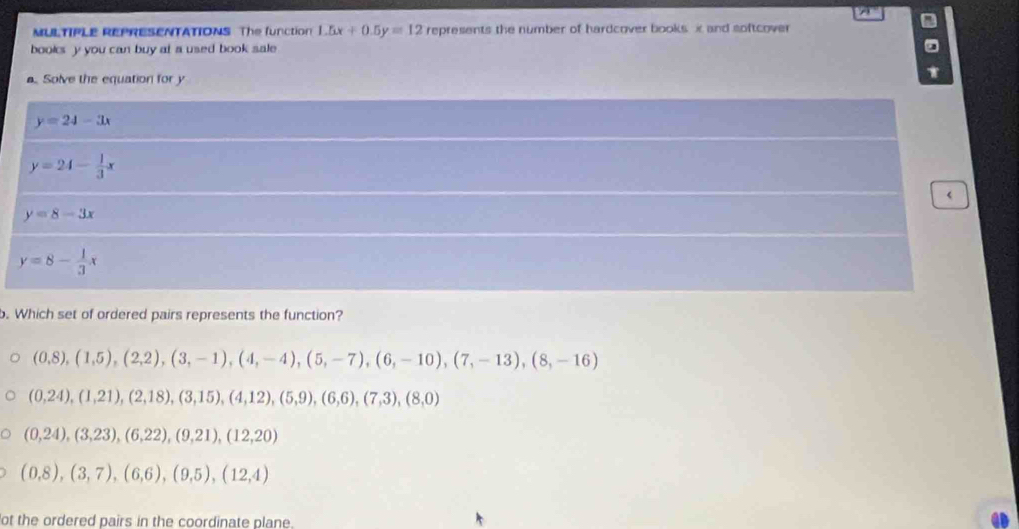 MULTIPLE REPRESENTATIONS The function 1.5x+0.5y=12 represents the number of hardcover books i and softcover
books y you can buy at a used book sale
. Solve the equation for y
y=24-3x
y=24- 1/3 x
y=8-3x
y=8- 1/3 x
o. Which set of ordered pairs represents the function?
(0,8), (1,5), (2,2), (3,-1), (4,-4), (5,-7), (6,-10), (7,-13), (8,-16)
(0,24),(1,21), (2,18),(3,15),(4,12), (5,9),(6,6),(7,3), (8,0)
(0,24),(3,23),(6,22),(9,21),(12,20)
(0,8),(3,7), (6,6), (9,5), (12,4)
ot the ordered pairs in the coordinate plane.