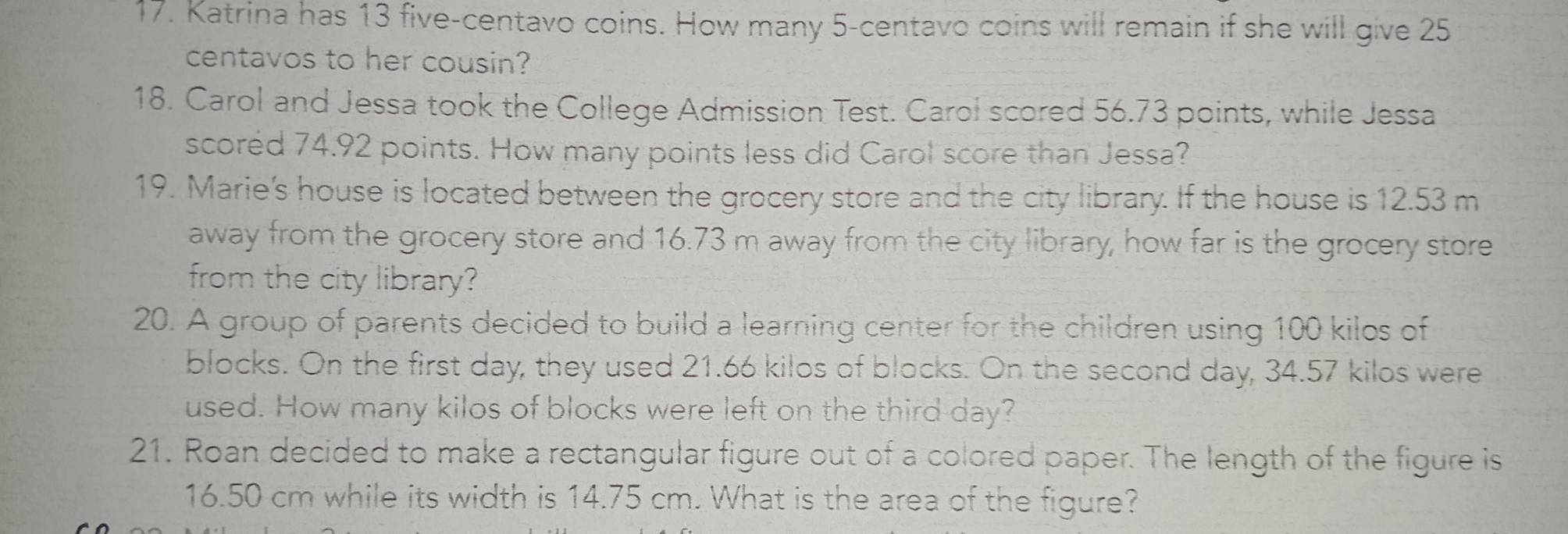 Katrina has 13 five-centavo coins. How many 5-centavo coins will remain if she will give 25
centavos to her cousin? 
18. Carol and Jessa took the College Admission Test. Carol scored 56.73 points, while Jessa 
scored 74.92 points. How many points less did Carol score than Jessa? 
19. Marie's house is located between the grocery store and the city library. If the house is 12.53 m
away from the grocery store and 16.73 m away from the city library, how far is the grocery store 
from the city library? 
20. A group of parents decided to build a learning center for the children using 100 kilos of 
blocks. On the first day, they used 21.66 kilos of blocks. On the second day, 34.57 kilos were 
used. How many kilos of blocks were left on the third day? 
21. Roan decided to make a rectangular figure out of a colored paper. The length of the figure is
16.50 cm while its width is 14.75 cm. What is the area of the figure?