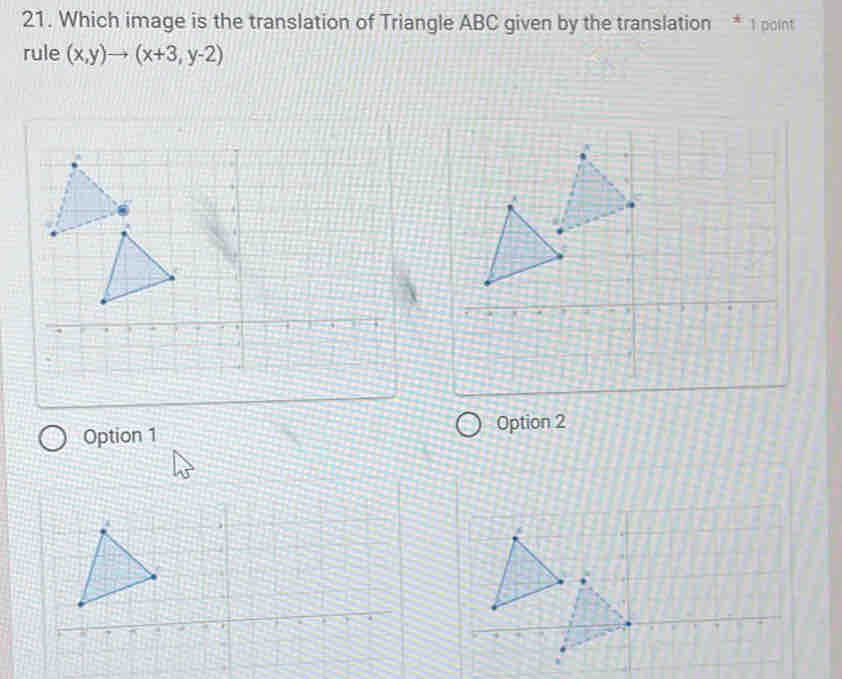 Which image is the translation of Triangle ABC given by the translation * 1 point
rule (x,y)to (x+3,y-2)
Option 1 Option 2