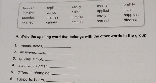 funnier replied easily merrier prettily
families varied silliest applied lazier
pennies marries jumpier cozily happiest
worried carries emptier sorriest dizziest
A. Write the spelling word that belongs with the other words in the group.
1. meets, dates,_
2. answered, said,_
3. quickly, simply,_
4. inactive, sluggish,_
5. different, changing,_
6. supports, bears,_