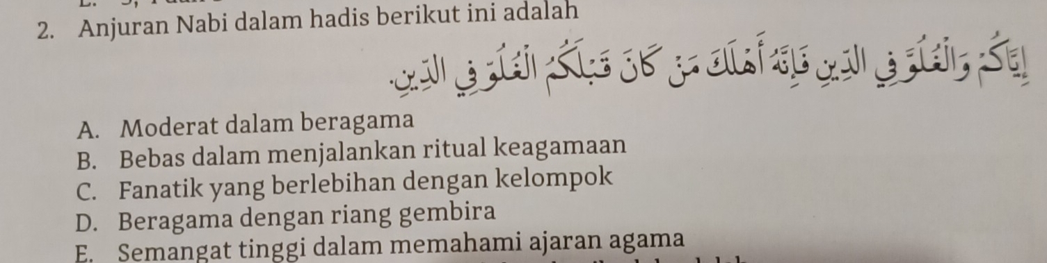 Anjuran Nabi dalam hadis berikut ini adalah
A. Moderat dalam beragama
B. Bebas dalam menjalankan ritual keagamaan
C. Fanatik yang berlebihan dengan kelompok
D. Beragama dengan riang gembira
E. Semangat tinggi dalam memahami ajaran agama