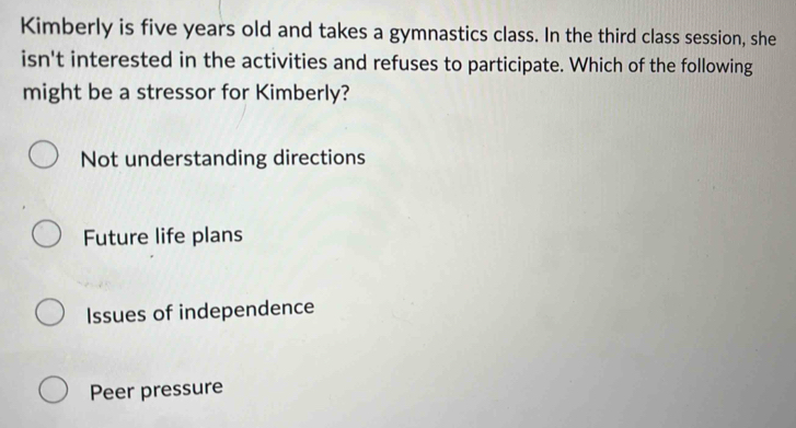 Kimberly is five years old and takes a gymnastics class. In the third class session, she
isn't interested in the activities and refuses to participate. Which of the following
might be a stressor for Kimberly?
Not understanding directions
Future life plans
Issues of independence
Peer pressure