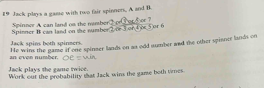 Jack plays a game with two fair spinners, A and B. 
Spinner A can land on the number② or③ or⑤or 7
Spinner B can land on the number ② or ③or④or ⑤ or 6
Jack spins both spinners. 
He wins the game if one spinner lands on an odd number and the other spinner lands on 
an even number. 
Jack plays the game twice. 
Work out the probability that Jack wins the game both times.