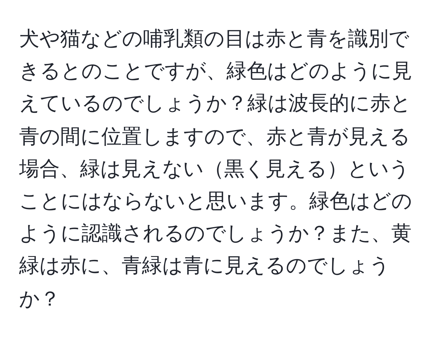 犬や猫などの哺乳類の目は赤と青を識別できるとのことですが、緑色はどのように見えているのでしょうか？緑は波長的に赤と青の間に位置しますので、赤と青が見える場合、緑は見えない黒く見えるということにはならないと思います。緑色はどのように認識されるのでしょうか？また、黄緑は赤に、青緑は青に見えるのでしょうか？