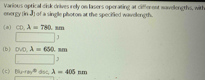 Various optical disk drives rely on lasers operating at different wavelengths, with
energy (in J) of a single photon at the specified wavelength.
(a) CD,lambda =780. . nm
□ 3
(b) DVD,lambda =650.nm
□ J
(c) Blu-ray^( enclosecircle)8 disc, lambda =405nm