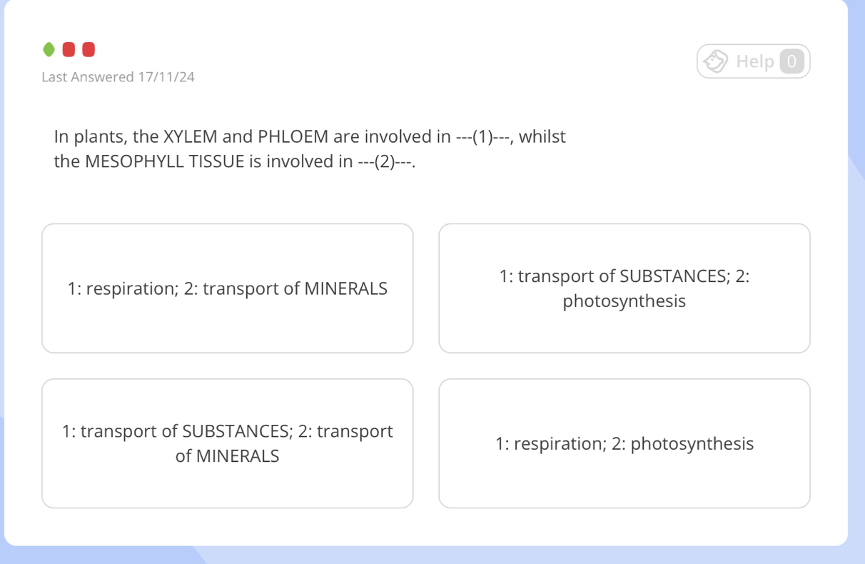 Help 0 
Last Answered 17/11/24 
In plants, the XYLEM and PHLOEM are involved in ---( 1)---, whilst 
the MESOPHYLL TISSUE is involved in ---(2)---. 
1: transport of SUBSTANCES; 2: 
1: respiration; 2: transport of MINERALS 
photosynthesis 
1: transport of SUBSTANCES; 2: transport 
1: respiration; 2: photosynthesis 
of MINERALS