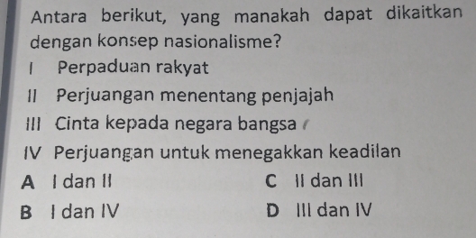 Antara berikut, yang manakah dapat dikaitkan
dengan konsep nasionalisme?
1 Perpaduan rakyat
II Perjuangan menentang penjajah
III Cinta kepada negara bangsa
IV Perjuangan untuk menegakkan keadilan
A I dan II C II dan III
B I dan IV D III dan IV