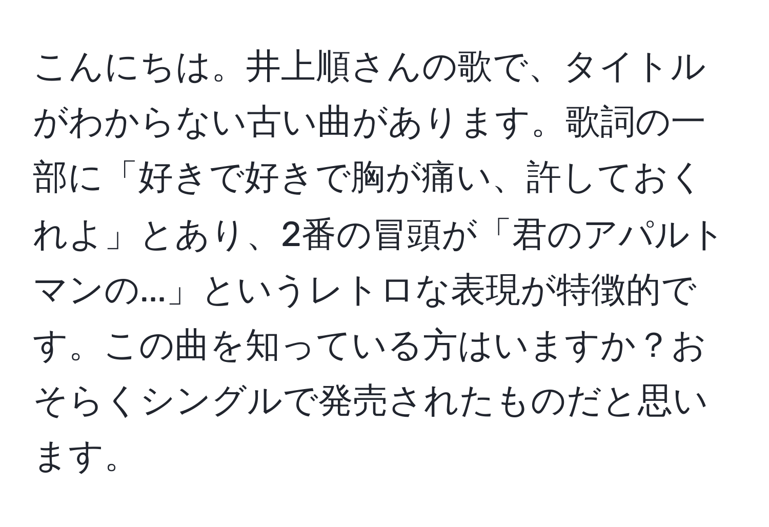 こんにちは。井上順さんの歌で、タイトルがわからない古い曲があります。歌詞の一部に「好きで好きで胸が痛い、許しておくれよ」とあり、2番の冒頭が「君のアパルトマンの...」というレトロな表現が特徴的です。この曲を知っている方はいますか？おそらくシングルで発売されたものだと思います。