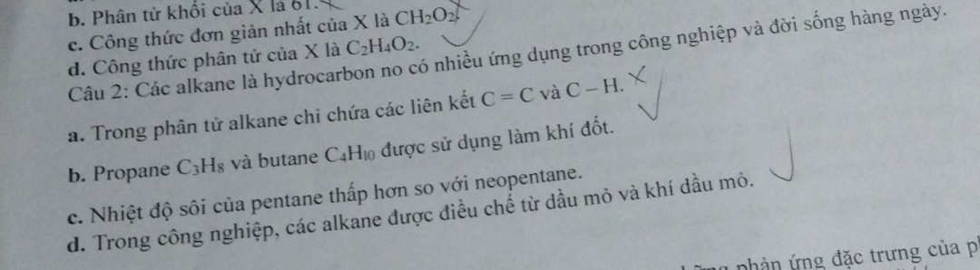 b. Phân tử khối của X là 61.
c. Công thức đơn giản nhất của X là CH_2O_2
Câu 2: Các alkane là hydrocarbon no có nhiều ứng dụng trong công nghiệp và đời sống hàng ngày.
d. Công thức phân tử của X là C_2H_4O_2.
a. Trong phân tử alkane chi chứa các liên kết C=C và C-H.
b. Propane C_3H_8 và butane C_4H_10 được sử dụng làm khí đốt.
c. Nhiệt độ sôi của pentane thấp hơn so với neopentane.
d. Trong công nghiệp, các alkane được điều chế từ dầu mỏ và khí dầu mỏ.
nhản ứng đặc trưng của p