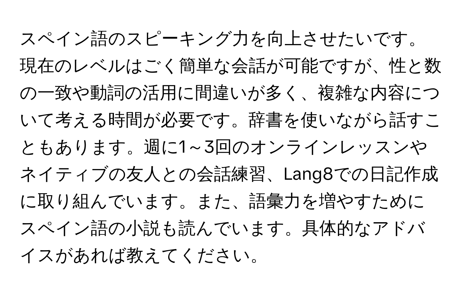 スペイン語のスピーキング力を向上させたいです。現在のレベルはごく簡単な会話が可能ですが、性と数の一致や動詞の活用に間違いが多く、複雑な内容について考える時間が必要です。辞書を使いながら話すこともあります。週に1～3回のオンラインレッスンやネイティブの友人との会話練習、Lang8での日記作成に取り組んでいます。また、語彙力を増やすためにスペイン語の小説も読んでいます。具体的なアドバイスがあれば教えてください。