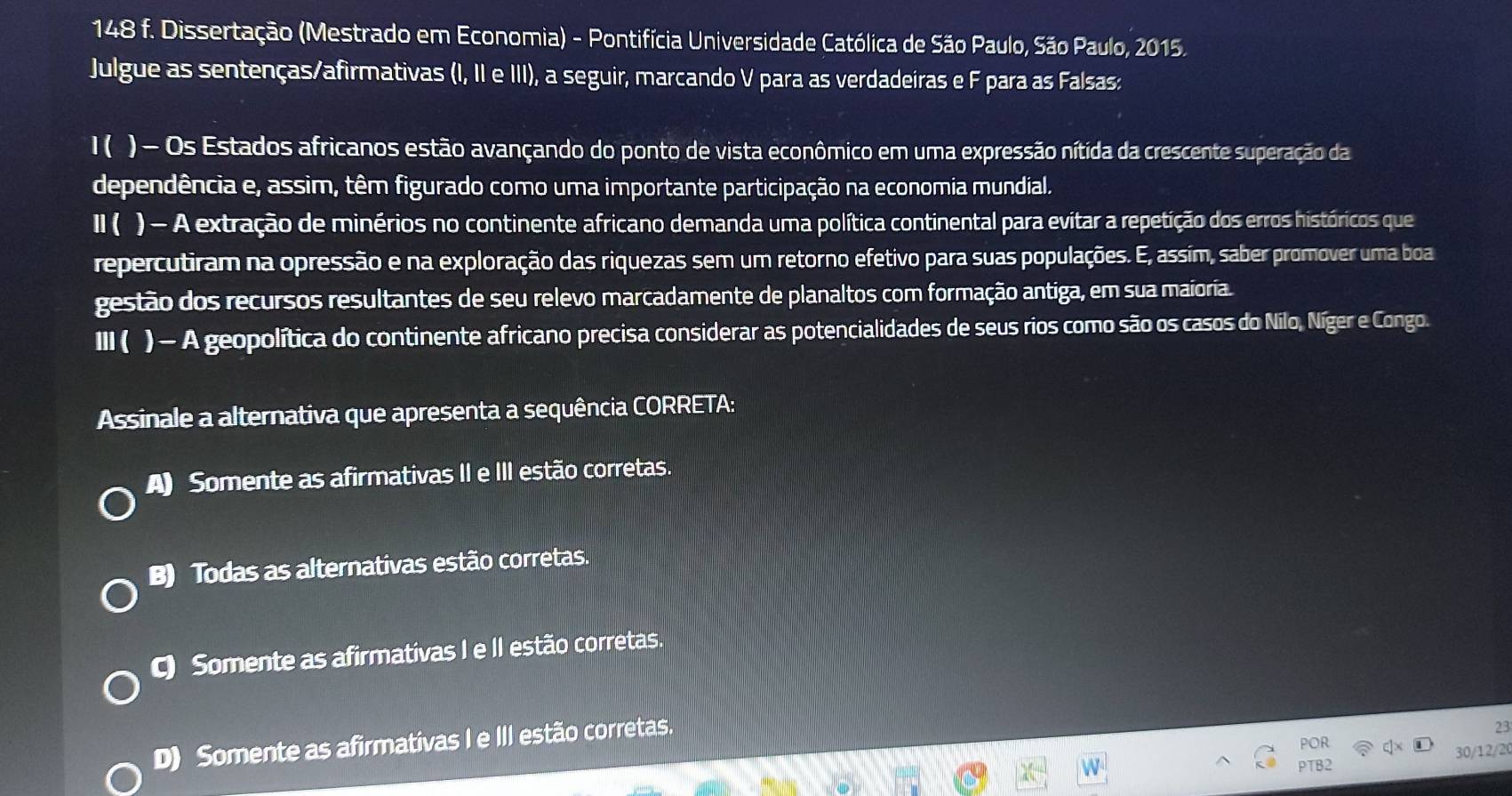 148 f. Dissertação (Mestrado em Economia) - Pontifícia Universidade Católica de São Paulo, São Paulo, 2015.
Julgue as sentenças/afirmativas (I, II e III), a seguir, marcando V para as verdadeiras e F para as Falsas:
I( ) - Os Estados africanos estão avançando do ponto de vista econômico em uma expressão nítida da crescente superação da
dependência e, assim, têm figurado como uma importante participação na economia mundial.
Ⅱ ( ) - A extração de minérios no continente africano demanda uma política continental para evitar a repetição dos erros históricos que
repercutiram na opressão e na exploração das riquezas sem um retorno efetivo para suas populações. E, assím, saber promover uma boa
gestão dos recursos resultantes de seu relevo marcadamente de planaltos com formação antiga, em sua maioria
III ( ) - A geopolítica do continente africano precisa considerar as potencialidades de seus rios como são os casos do Nilo, Níger e Congo.
Assinale a alternativa que apresenta a sequência CORRETA:
A) Somente as afirmativas II e III estão corretas.
B) Todas as alternativas estão corretas.
C) Somente as afirmativas I e II estão corretas.
D) Somente as afirmativas I e III estão corretas.
23
POR
30/12/2(
PTB2