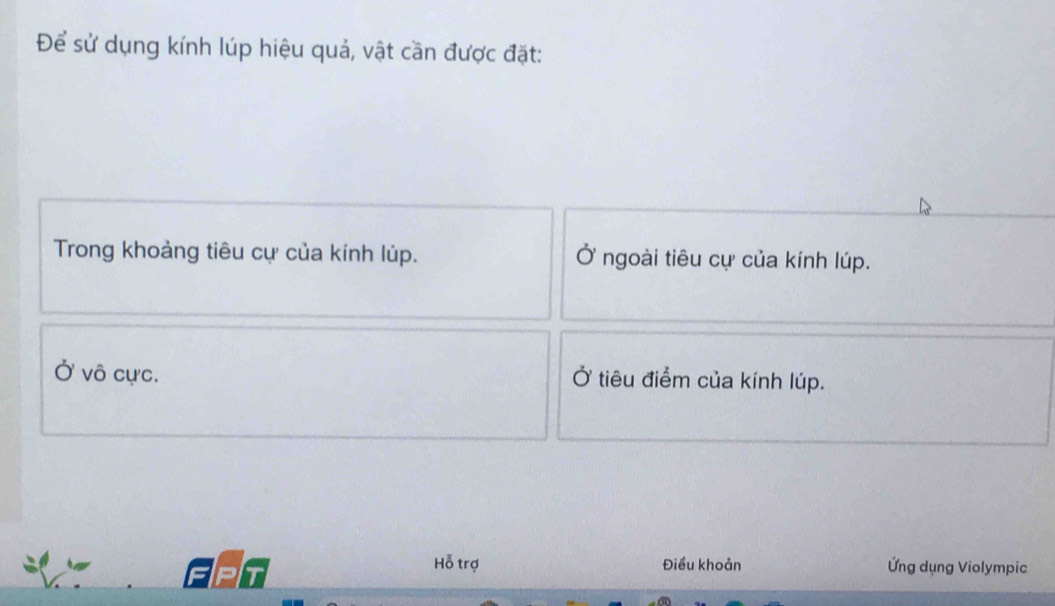 Để sử dụng kính lúp hiệu quả, vật cần được đặt:
Trong khoảng tiêu cự của kính lúp. Ở ngoài tiêu cự của kính lúp.
Ở vô cực. Ở tiêu điểm của kính lúp.
T
Hỗ trợ Điều khoản Ứng dụng Violympic