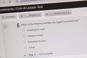 exporicamçus
vestments I End-of-Lesson Test
Summary 4 Skipped Bookmarked 
C Which of the following identifies the biggest investment risk?
Investing too much
Failure to invest
Irwesting too soon
Fraud
4 Skip l 4/10 complete