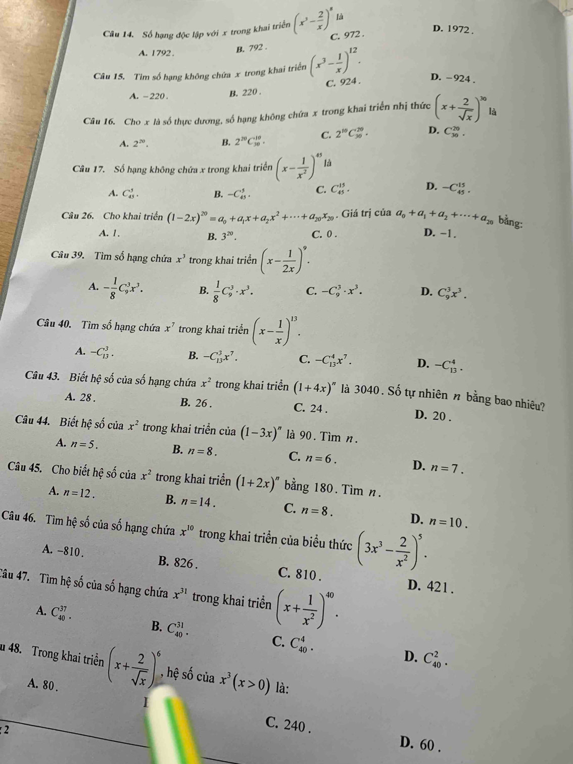 Số hạng độc lập với x trong khai triển (x^3- 2/x )^8 là
D. 1972 .
C. 972 .
A. 1792 .
B. 792 .
Câu 15. Tìm số hạng không chứa x trong khai triển (x^3- 1/x )^12.
C. 924 .
D. -924 .
A. -220 . B. 220 .
Câu 16. Cho x là số thực dương, số hạng không chứa x trong khai triển nhị thức (x+ 2/sqrt(x) )^30 là
D.
C. 2^(10)C_(30)^(20). C_(30)^(20).
A. 2^(20). B. 2^(20)C_(30)^(10).
Câu 17. Số hạng không chứa x trong khai triển (x- 1/x^2 )^45 là
A. C_(45)^5. B. -C_(45)^5.
C. C_(45)^(15). D. -C_(45)^(15).
Câu 26. Cho khai triển (1-2x)^20=a_0+a_1x+a_2x^2+·s +a_20x_20. Giá trị của a_0+a_1+a_2+·s +a_20 bằng:
A. 1. C. 0 . D. -1 .
B. 3^(20).
Câu 39. Tìm số hạng chứa x^3 trong khai triển (x- 1/2x )^9.
A. - 1/8 C_9^(3x^3).  1/8 C_9^(3· x^3). C. -C_9^(3· x^3). D. C_9^(3x^3).
B.
Câu 40. Tìm số hạng chứa x^7 trong khai triển (x- 1/x )^13.
A. -C_(13)^3.
B. -C_(13)^3x^7.
C. -C_(13)^4x^7. D. -C_(13)^4.
Câu 43. Biết hệ số của số hạng chứa x^2 trong khai triển (1+4x)^n là 3040. Số tự nhiên n bằng bao nhiêu?
A. 28 . B. 26 . C. 24 . D. 20 .
Câu 44. Biết hệ số của x^2 trong khai triển của (1-3x)^n là 90 . Tìm n.
A. n=5.
B. n=8. n=6.
C.
D. n=7.
Câu 45. Cho biết hệ số của x^2 trong khai triển (1+2x)^n bằng 180. Tìm n.
A. n=12. B. n=14. C. n=8.
D. n=10.
Câu 46. Tìm hệ số của số hạng chứa x^(10) trong khai triển của biểu thức (3x^3- 2/x^2 )^5.
A. -810 . B. 826 . C. 810 . D. 421 .
Câu 47. Tìm hệ số của số hạng chứa x^(31) trong khai triển (x+ 1/x^2 )^40.
A. C_(40)^(37).
B. C_(40)^(31).
C. C_(40)^4.
D. C_(40)^2.
u 48. Trong khai triển (x+ 2/sqrt(x) )^6 , hệ số của x^3(x>0) là:
A. 80 .
1
2
C. 240 . D. 60 .