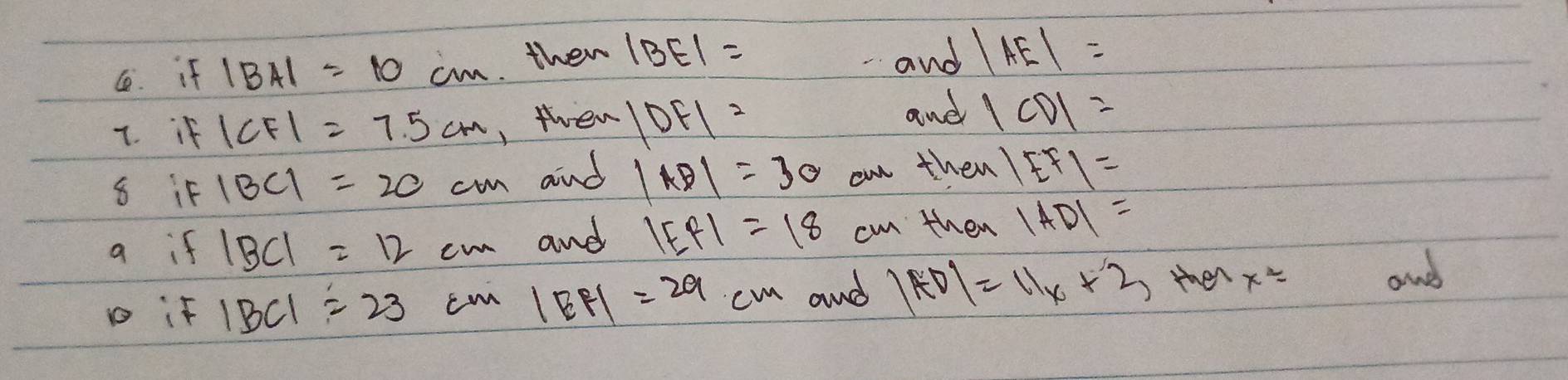 if |BA|=10cm then |BE|=
and |AE|=
7. if |CF|=7.5cm , then |DF|= and |CD|=
8 if |BC|=20cm and |AD|=30 on then |EF|=
a if |BC|=12cm and |EF|=18 cm then |AD|=
D if |BC|=23cm|BF|=29cm and |AD|=11x+2 tmen x^2=
and