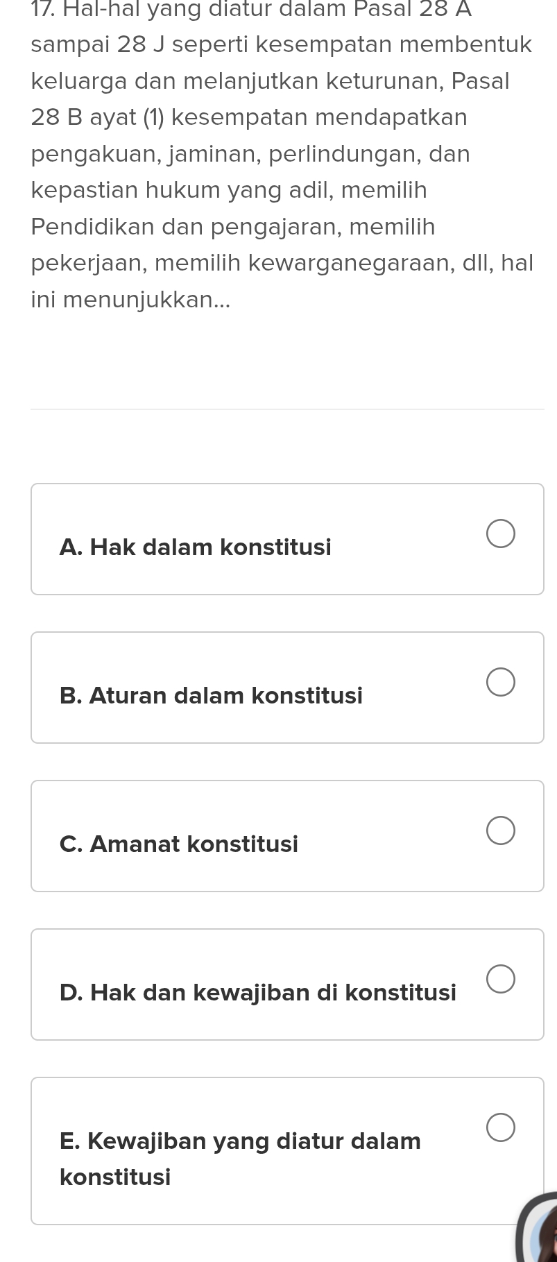 Hal-hal yang diatur dalam Pasal 28 A
sampai 28 J seperti kesempatan membentuk
keluarga dan melanjutkan keturunan, Pasal
28 B ayat (1) kesempatan mendapatkan
pengakuan, jaminan, perlindungan, dan
kepastian hukum yang adil, memilih
Pendidikan dan pengajaran, memilih
pekerjaan, memilih kewarganegaraan, dll, hal
ini menunjukkan...
A. Hak dalam konstitusi
B. Aturan dalam konstitusi
C. Amanat konstitusi
D. Hak dan kewajiban di konstitusi
E. Kewajiban yang diatur dalam
konstitusi