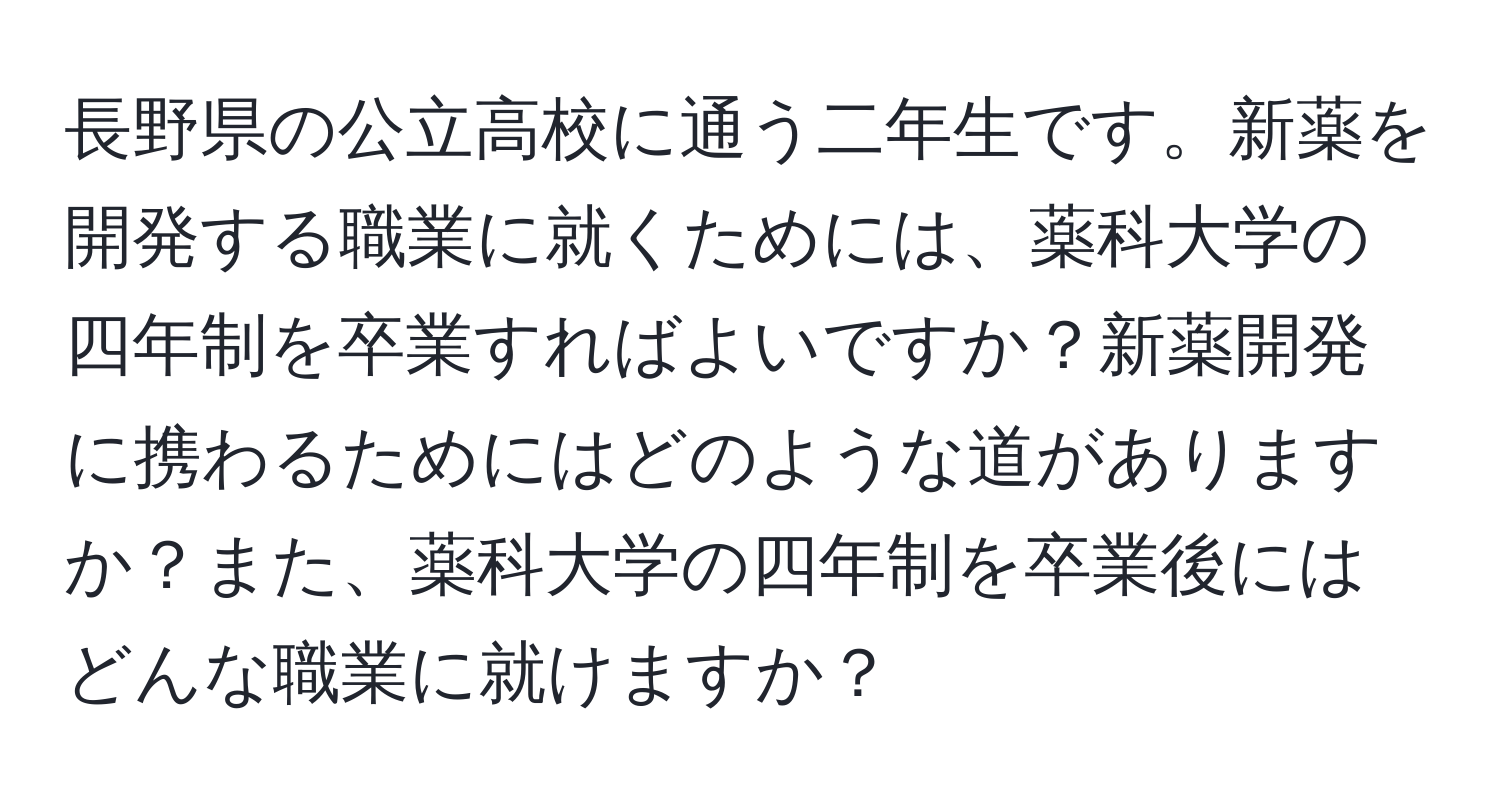 長野県の公立高校に通う二年生です。新薬を開発する職業に就くためには、薬科大学の四年制を卒業すればよいですか？新薬開発に携わるためにはどのような道がありますか？また、薬科大学の四年制を卒業後にはどんな職業に就けますか？