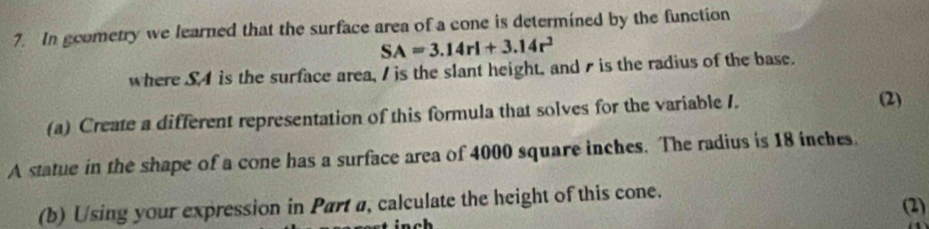 In gcometry we learned that the surface area of a cone is determined by the function
SA=3.14rl+3.14r^2
where SA is the surface area, I is the slant height, and s is the radius of the base. 
(a) Create a different representation of this formula that solves for the variable I. 
(2) 
A statue in the shape of a cone has a surface area of 4000 square inches. The radius is 18 inches. 
(b) Using your expression in Part a, calculate the height of this cone. (2) 
nch