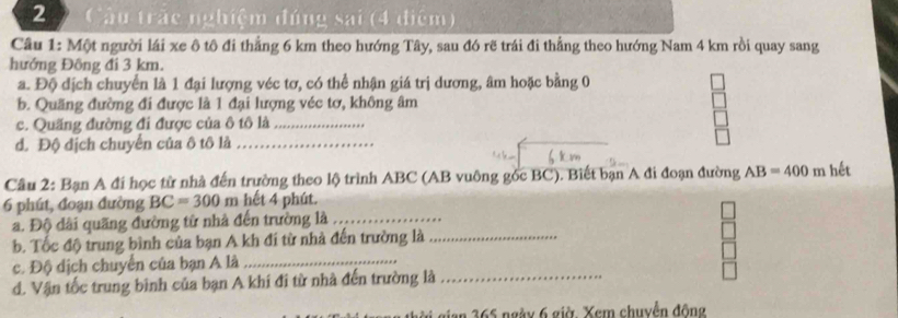 2 2 Câu trác nghiệm đúng sai (4 điệm) 
Cầu 1: Một người lái xe ô tô đi thẳng 6 km theo hướng Tây, sau đó rẽ trái đi thẳng theo hướng Nam 4 km rồi quay sang 
hướng Đông đi 3 km. 
a. Độ địch chuyển là 1 đại lượng véc tơ, có thể nhận giá trị dương, âm hoặc bằng 0
b. Quãng đường đi được là 1 đại lượng véc tơ, không âm
c. Quãng đường đi được của ô tô là_ 
đ. Độ địch chuyển của ô tô là_ 
Câu 2: Bạn A đí học từ nhà đến trường theo lộ trình ABC (AB vuông gốc BC). Biết bạn A đi đoạn đường AB=400m hết 
6 phút, đoạn đường BC=300n n hết 4 phút. 
a. Độ dài quãng đường từ nhà đến trường là_ 
b. Tốc độ trung bình của bạn A kh đi từ nhà đến trường là_ 
c. Độ dịch chuyển của bạn A là_ 
d. Vận tốc trung bình của bạn A khi đi từ nhà đến trường là_ 
thời gian 365 ngày 6 giờ. Xem chuyển động