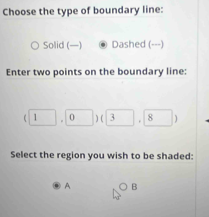 Choose the type of boundary line:
Solid (—) Dashed (---)
Enter two points on the boundary line:
|1 0 □ ) ( _ ) , 8 | ]
Select the region you wish to be shaded:
A
B