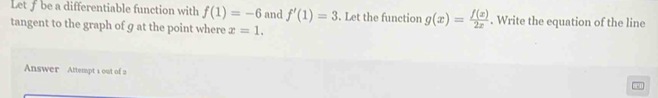 Let f be a differentiable function with f(1)=-6 and f'(1)=3. Let the function g(x)= f(x)/2x . Write the equation of the line 
tangent to the graph of g at the point where x=1. 
Answer Attempt 1 out of 2