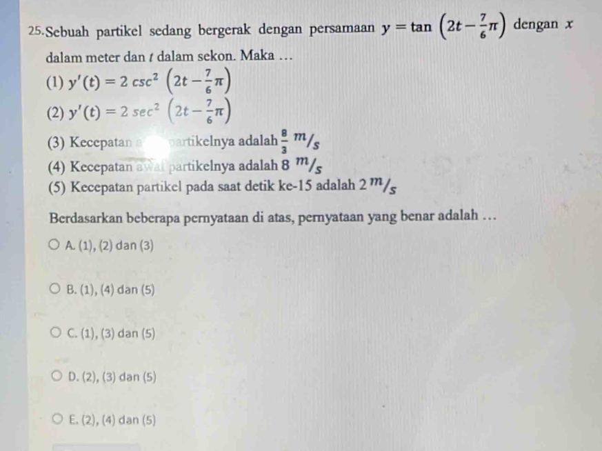 Sebuah partikel sedang bergerak dengan persamaan y=tan (2t- 7/6 π ) dengan x
dalam meter dan t dalam sekon. Maka …
(1) y'(t)=2csc^2(2t- 7/6 π )
(2) y'(t)=2sec^2(2t- 7/6 π )
(3) Kecepatan a partikelnya adalah  8/3 m/s
(4) Kecepatan awal partikelnya adalah 8 '''/s
(5) Kecepatan partikel pada saat detik ke -15 adalah 2 ” /
Berdasarkan beberapa pernyataan di atas, pernyataan yang benar adalah …
[ (1),(2) dan (3)
B. (1), (4) dan (5)
C. (1), (3) dan (5)
D. (2), (3) dan (5)
E. (2), (4) dan (5)